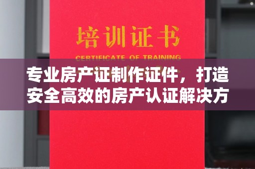 沣西专业房产证制作证件，打造安全高效的房产认证解决方案