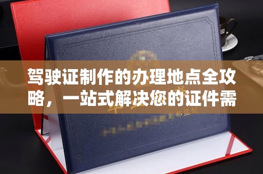 沣西驾驶证制作的办理地点全攻略，一站式解决您的证件需求
