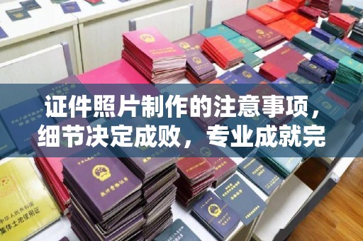 沣西证件照片制作的注意事项，细节决定成败，专业成就完美
